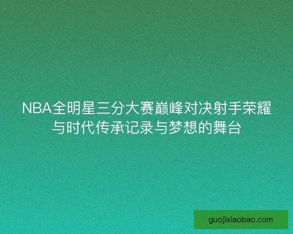 NBA全明星三分大赛巅峰对决射手荣耀与时代传承记录与梦想的舞台