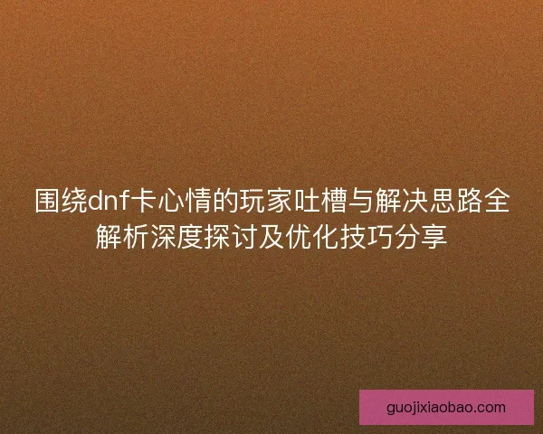 围绕dnf卡心情的玩家吐槽与解决思路全解析深度探讨及优化技巧分享