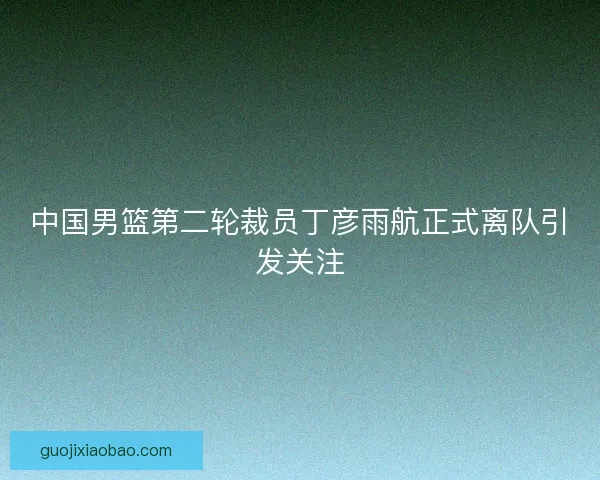 中国男篮第二轮裁员丁彦雨航正式离队引发关注